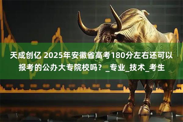 天成创亿 2025年安徽省高考180分左右还可以报考的公办大专院校吗？_专业_技术_考生