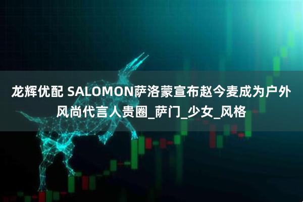 龙辉优配 SALOMON萨洛蒙宣布赵今麦成为户外风尚代言人贵圈_萨门_少女_风格
